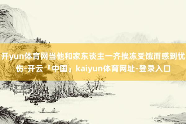 开yun体育网当他和家东谈主一齐挨冻受饿而感到忧伤-开云「中国」kaiyun体育网址-登录入口