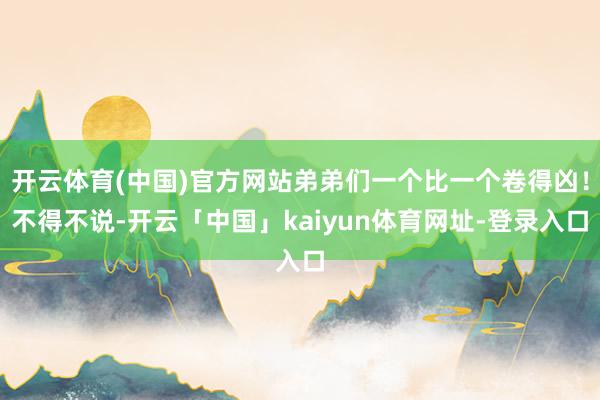 开云体育(中国)官方网站弟弟们一个比一个卷得凶！不得不说-开云「中国」kaiyun体育网址-登录入口