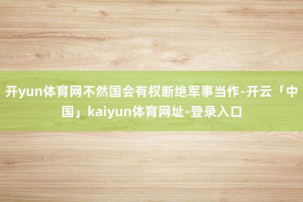 开yun体育网不然国会有权断绝军事当作-开云「中国」kaiyun体育网址-登录入口
