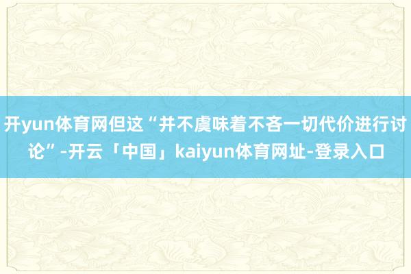 开yun体育网但这“并不虞味着不吝一切代价进行讨论”-开云「中国」kaiyun体育网址-登录入口