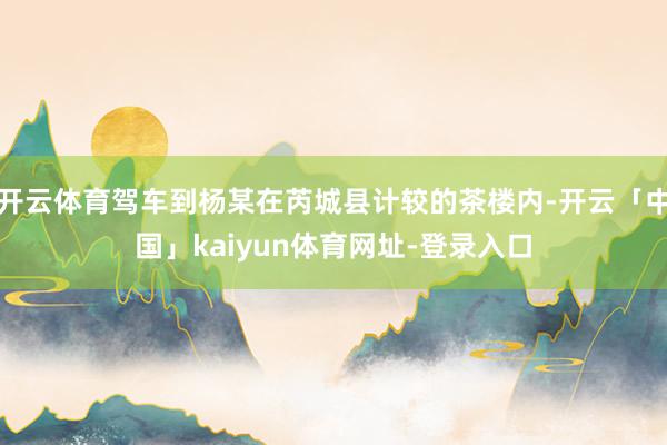 开云体育驾车到杨某在芮城县计较的茶楼内-开云「中国」kaiyun体育网址-登录入口
