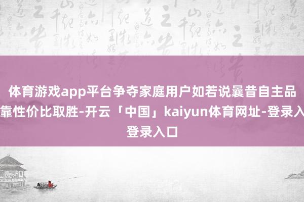 体育游戏app平台争夺家庭用户　　如若说曩昔自主品牌靠性价比取胜-开云「中国」kaiyun体育网址-登录入口