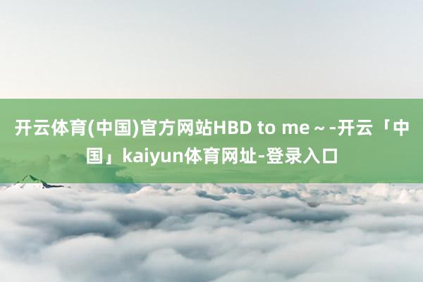 开云体育(中国)官方网站HBD to me～-开云「中国」kaiyun体育网址-登录入口