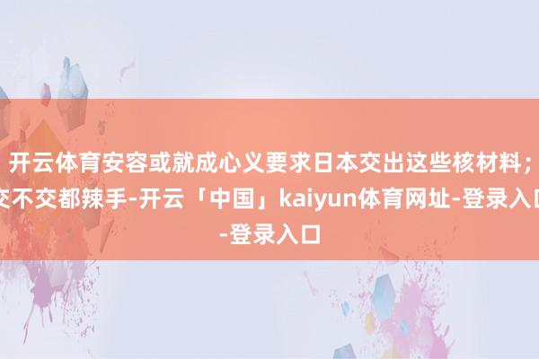 开云体育安容或就成心义要求日本交出这些核材料；交不交都辣手-开云「中国」kaiyun体育网址-登录入口