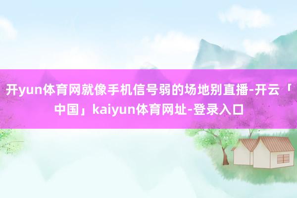开yun体育网就像手机信号弱的场地别直播-开云「中国」kaiyun体育网址-登录入口
