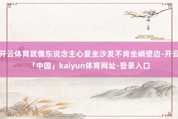 开云体育就像东说念主心爱坐沙发不肯坐峭壁边-开云「中国」kaiyun体育网址-登录入口