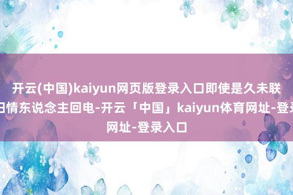 开云(中国)kaiyun网页版登录入口即使是久未联接的旧情东说念主回电-开云「中国」kaiyun体育网址-登录入口