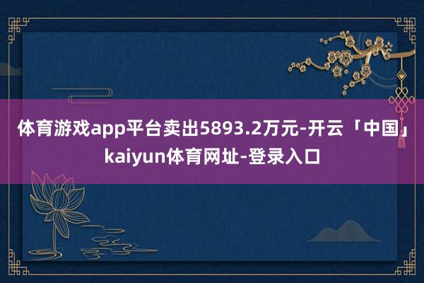 体育游戏app平台卖出5893.2万元-开云「中国」kaiyun体育网址-登录入口