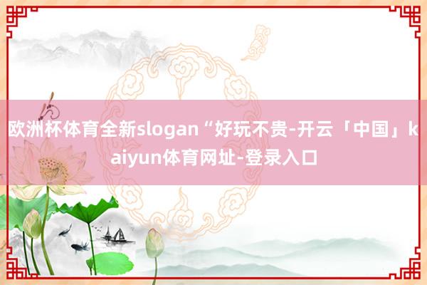 欧洲杯体育全新slogan“好玩不贵-开云「中国」kaiyun体育网址-登录入口