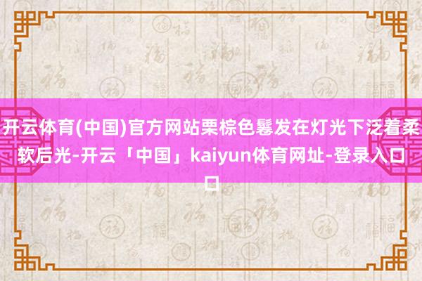 开云体育(中国)官方网站栗棕色鬈发在灯光下泛着柔软后光-开云「中国」kaiyun体育网址-登录入口