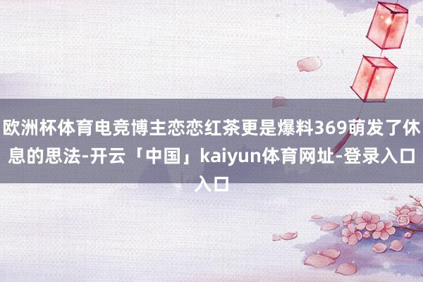 欧洲杯体育电竞博主恋恋红茶更是爆料369萌发了休息的思法-开云「中国」kaiyun体育网址-登录入口