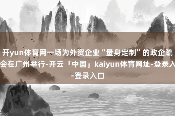 开yun体育网一场为外资企业“量身定制”的政企疏通会在广州举行-开云「中国」kaiyun体育网址-登录入口