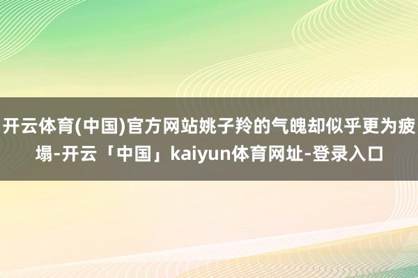 开云体育(中国)官方网站姚子羚的气魄却似乎更为疲塌-开云「中国」kaiyun体育网址-登录入口