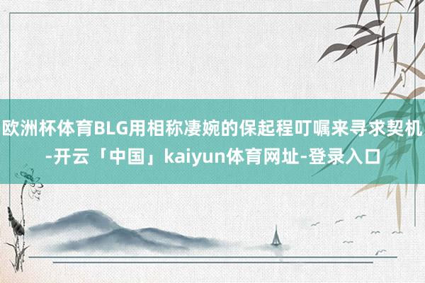 欧洲杯体育BLG用相称凄婉的保起程叮嘱来寻求契机-开云「中国」kaiyun体育网址-登录入口