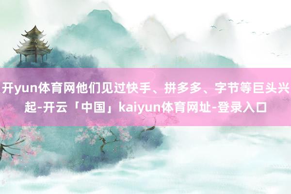 开yun体育网他们见过快手、拼多多、字节等巨头兴起-开云「中国」kaiyun体育网址-登录入口