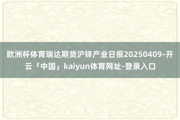 欧洲杯体育瑞达期货沪锌产业日报20250409-开云「中国」kaiyun体育网址-登录入口