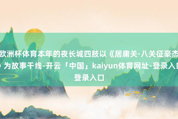 欧洲杯体育本年的夜长城四肢以《居庸关·八关征豪杰》为故事干线-开云「中国」kaiyun体育网址-登录入口
