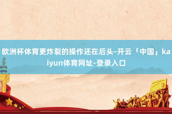 欧洲杯体育更炸裂的操作还在后头-开云「中国」kaiyun体育网址-登录入口
