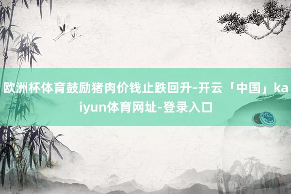 欧洲杯体育鼓励猪肉价钱止跌回升-开云「中国」kaiyun体育网址-登录入口