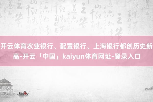 开云体育农业银行、配置银行、上海银行都创历史新高-开云「中国」kaiyun体育网址-登录入口