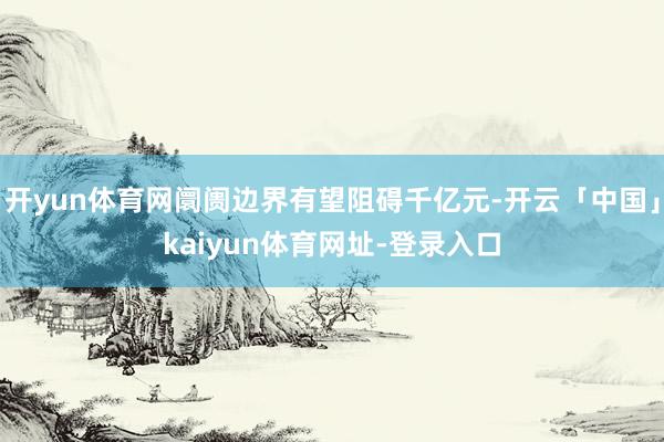开yun体育网阛阓边界有望阻碍千亿元-开云「中国」kaiyun体育网址-登录入口