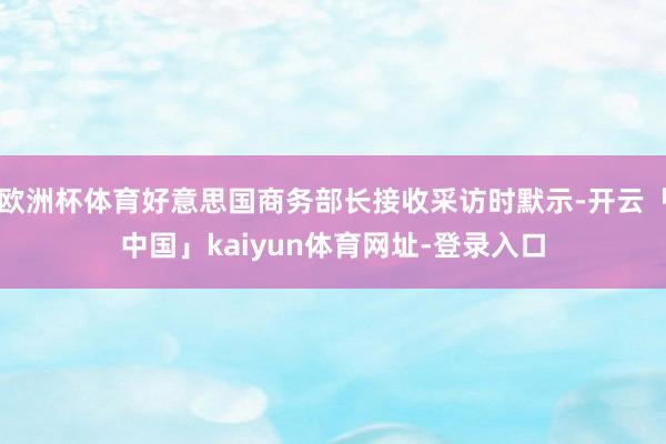 欧洲杯体育好意思国商务部长接收采访时默示-开云「中国」kaiyun体育网址-登录入口