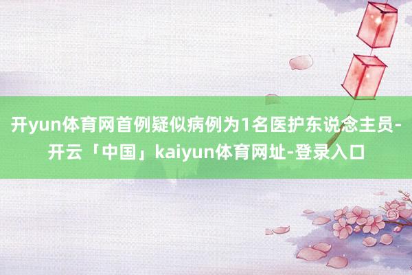 开yun体育网首例疑似病例为1名医护东说念主员-开云「中国」kaiyun体育网址-登录入口