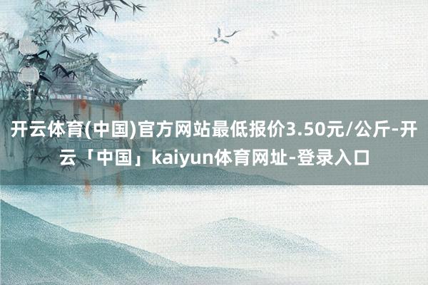开云体育(中国)官方网站最低报价3.50元/公斤-开云「中国」kaiyun体育网址-登录入口