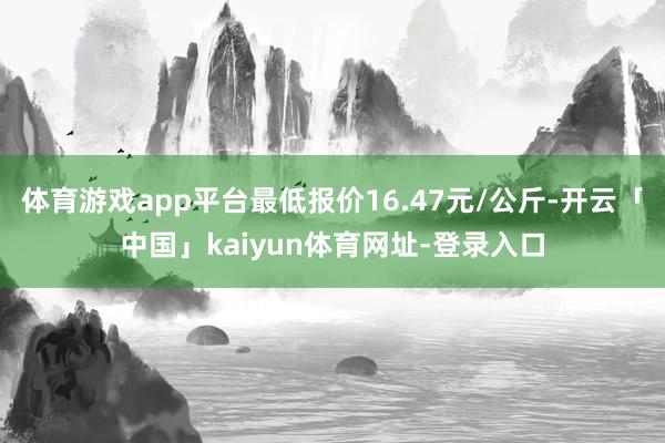 体育游戏app平台最低报价16.47元/公斤-开云「中国」kaiyun体育网址-登录入口