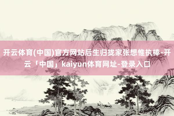 开云体育(中国)官方网站后生归拢家张想惟执棒-开云「中国」kaiyun体育网址-登录入口