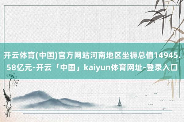 开云体育(中国)官方网站河南地区坐褥总值14945.58亿元-开云「中国」kaiyun体育网址-登录入口