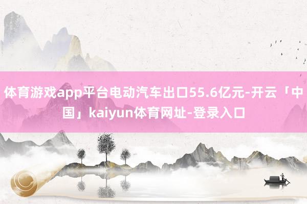 体育游戏app平台电动汽车出口55.6亿元-开云「中国」kaiyun体育网址-登录入口