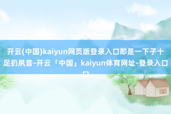 开云(中国)kaiyun网页版登录入口即是一下子十足扔夙昔-开云「中国」kaiyun体育网址-登录入口