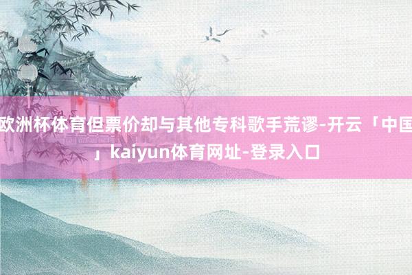 欧洲杯体育但票价却与其他专科歌手荒谬-开云「中国」kaiyun体育网址-登录入口