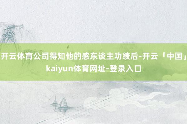 开云体育公司得知他的感东谈主功绩后-开云「中国」kaiyun体育网址-登录入口