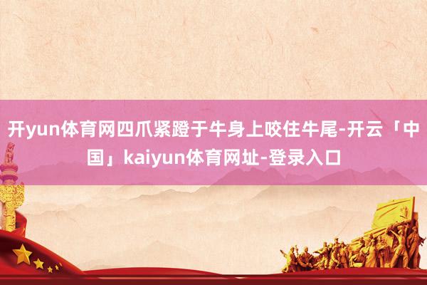 开yun体育网四爪紧蹬于牛身上咬住牛尾-开云「中国」kaiyun体育网址-登录入口