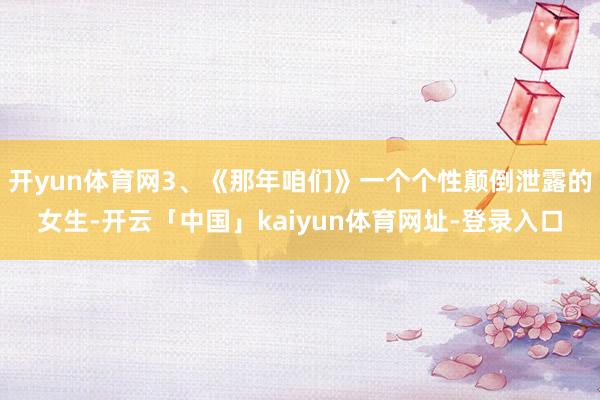 开yun体育网3、《那年咱们》一个个性颠倒泄露的女生-开云「中国」kaiyun体育网址-登录入口