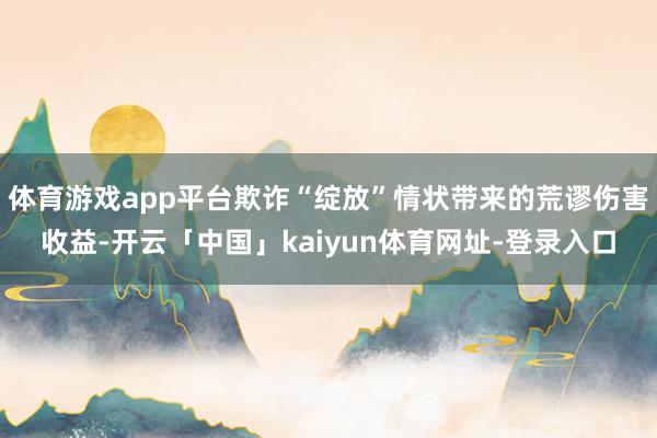 体育游戏app平台欺诈“绽放”情状带来的荒谬伤害收益-开云「中国」kaiyun体育网址-登录入口