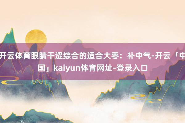 开云体育眼睛干涩综合的适合大枣：补中气-开云「中国」kaiyun体育网址-登录入口