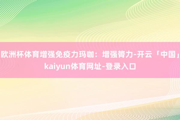 欧洲杯体育增强免疫力玛咖：增强膂力-开云「中国」kaiyun体育网址-登录入口