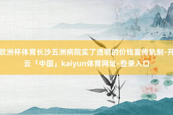 欧洲杯体育长沙五洲病院实了透明的价钱宣传轨制-开云「中国」kaiyun体育网址-登录入口