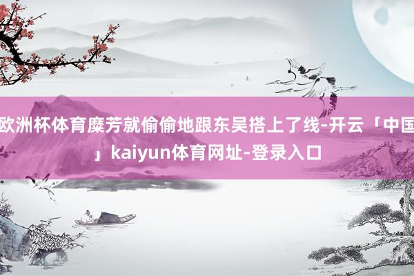 欧洲杯体育糜芳就偷偷地跟东吴搭上了线-开云「中国」kaiyun体育网址-登录入口