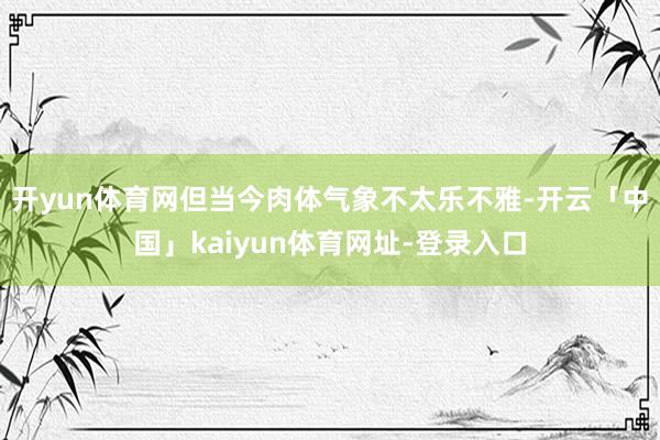 开yun体育网但当今肉体气象不太乐不雅-开云「中国」kaiyun体育网址-登录入口