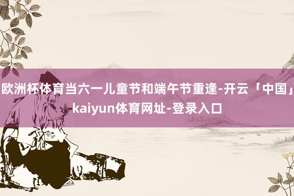 欧洲杯体育当六一儿童节和端午节重逢-开云「中国」kaiyun体育网址-登录入口