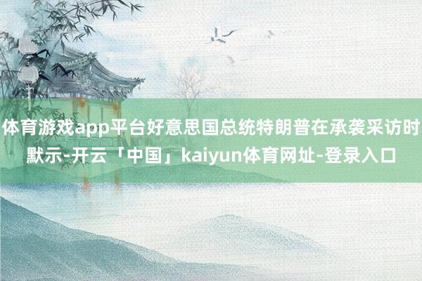 体育游戏app平台好意思国总统特朗普在承袭采访时默示-开云「中国」kaiyun体育网址-登录入口