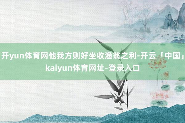 开yun体育网他我方则好坐收渔翁之利-开云「中国」kaiyun体育网址-登录入口