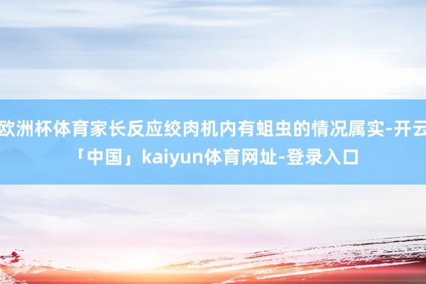 欧洲杯体育家长反应绞肉机内有蛆虫的情况属实-开云「中国」kaiyun体育网址-登录入口