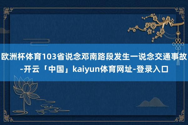 欧洲杯体育103省说念邓南路段发生一说念交通事故-开云「中国」kaiyun体育网址-登录入口