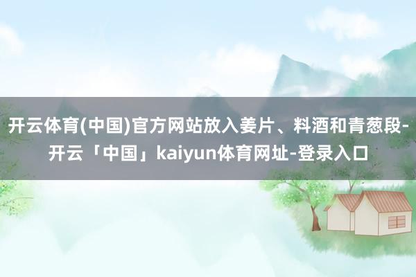 开云体育(中国)官方网站放入姜片、料酒和青葱段-开云「中国」kaiyun体育网址-登录入口
