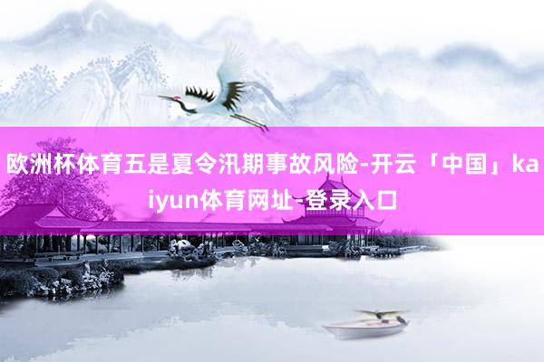 欧洲杯体育五是夏令汛期事故风险-开云「中国」kaiyun体育网址-登录入口